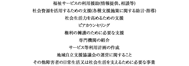 福祉サービスの利用援助(情報提供、相談等)
社会資源を活用するための支援(各種支援施策に関する助言・指導)
社会生活力を高めるための支援
ピアカウンセリング
権利の擁護のために必要な支援
専門機関の紹介
サービス等利用計画の作成
地域自立支援協議会の運営に関すること
その他障害者の日常生活又は社会生活を支えるために必要な事業