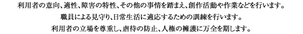 福利用者の意向、適性、障害の特性、その他の事情を踏まえ、創作活動や作業などを行います。
職員による見守り、日常生活に適応するための訓練を行います。
利用者の立場を尊重し、虐待の防止、人権の擁護に万全を期します。